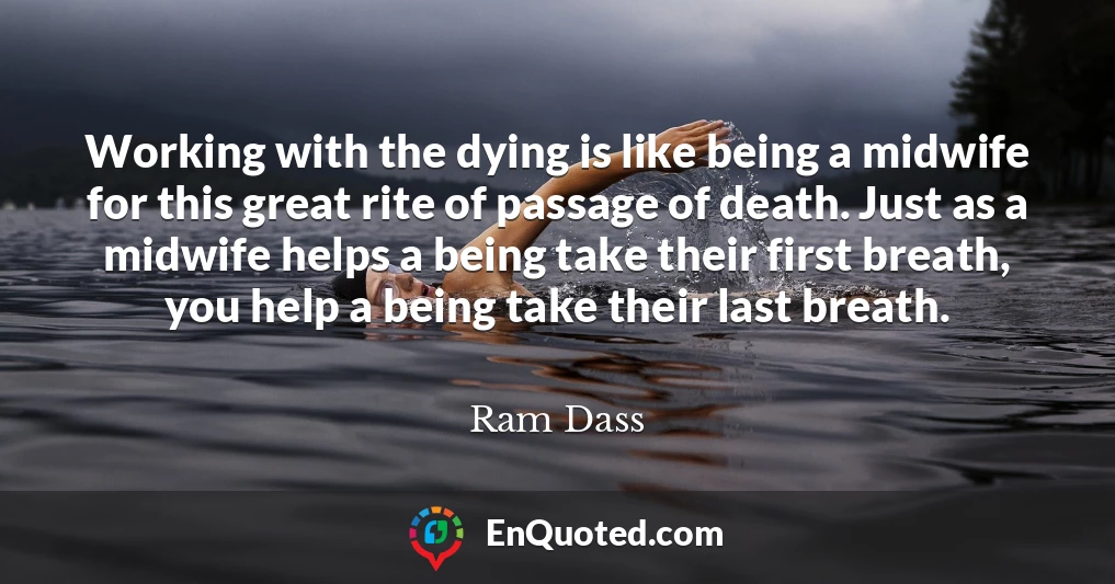 Working with the dying is like being a midwife for this great rite of passage of death. Just as a midwife helps a being take their first breath, you help a being take their last breath.