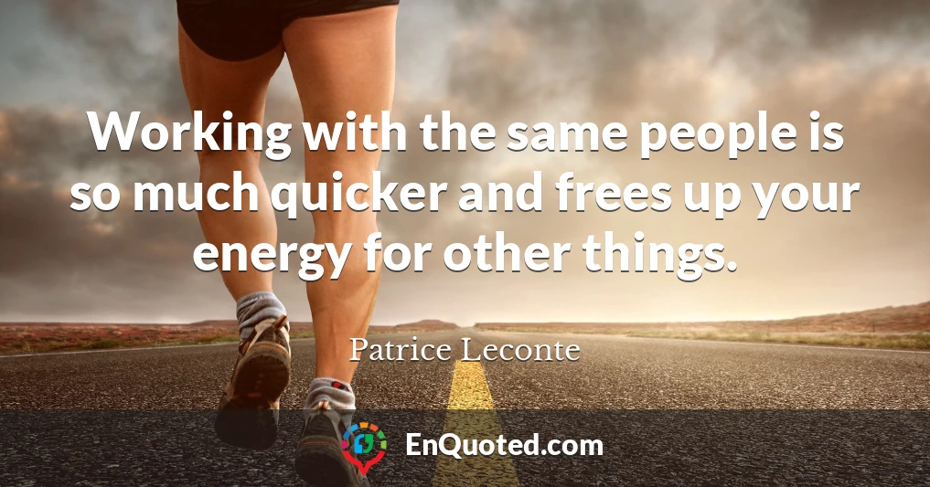 Working with the same people is so much quicker and frees up your energy for other things.