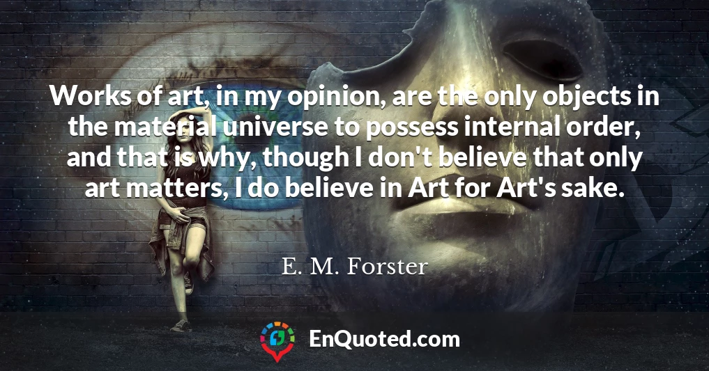 Works of art, in my opinion, are the only objects in the material universe to possess internal order, and that is why, though I don't believe that only art matters, I do believe in Art for Art's sake.