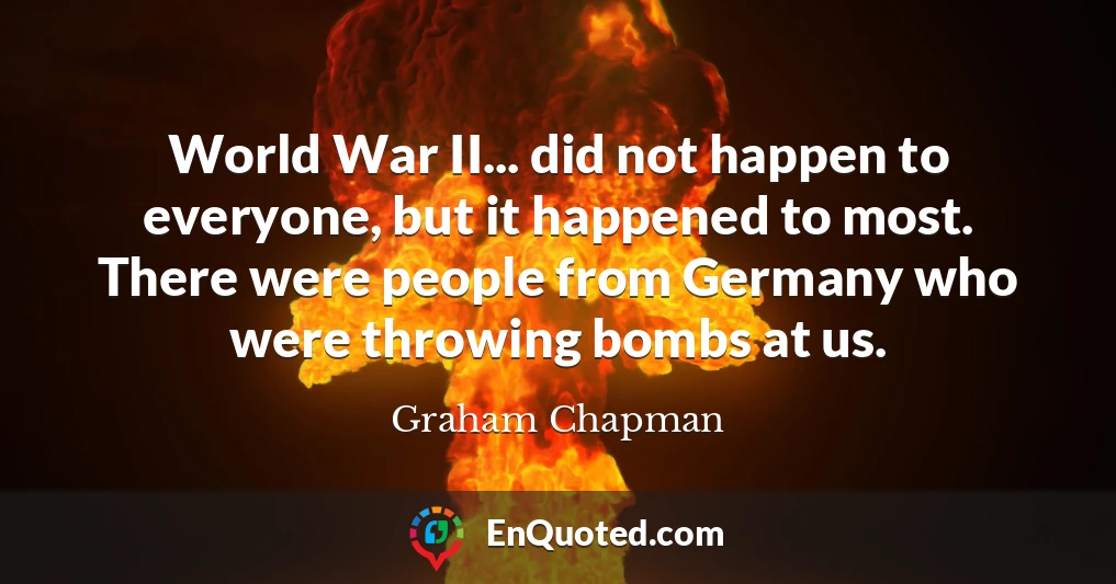 World War II... did not happen to everyone, but it happened to most. There were people from Germany who were throwing bombs at us.