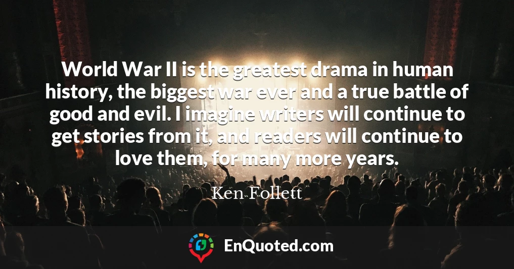 World War II is the greatest drama in human history, the biggest war ever and a true battle of good and evil. I imagine writers will continue to get stories from it, and readers will continue to love them, for many more years.