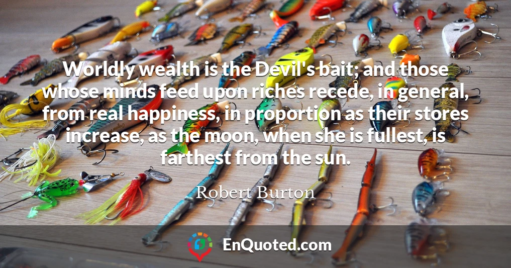 Worldly wealth is the Devil's bait; and those whose minds feed upon riches recede, in general, from real happiness, in proportion as their stores increase, as the moon, when she is fullest, is farthest from the sun.