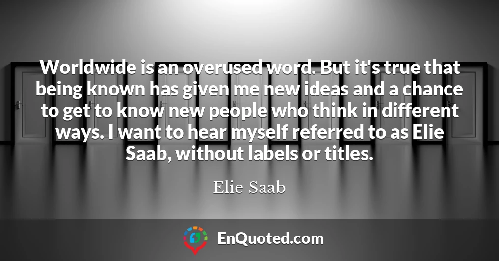 Worldwide is an overused word. But it's true that being known has given me new ideas and a chance to get to know new people who think in different ways. I want to hear myself referred to as Elie Saab, without labels or titles.