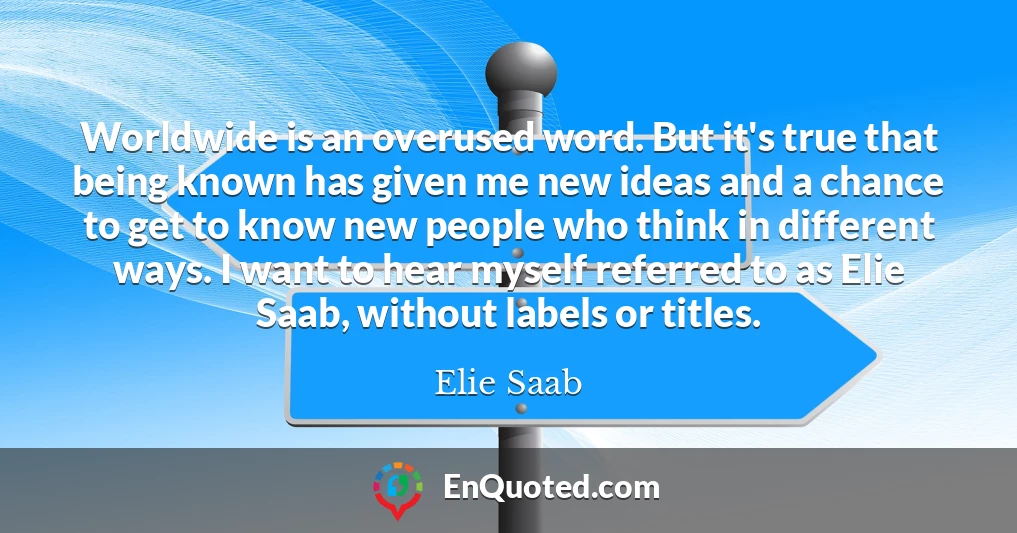 Worldwide is an overused word. But it's true that being known has given me new ideas and a chance to get to know new people who think in different ways. I want to hear myself referred to as Elie Saab, without labels or titles.