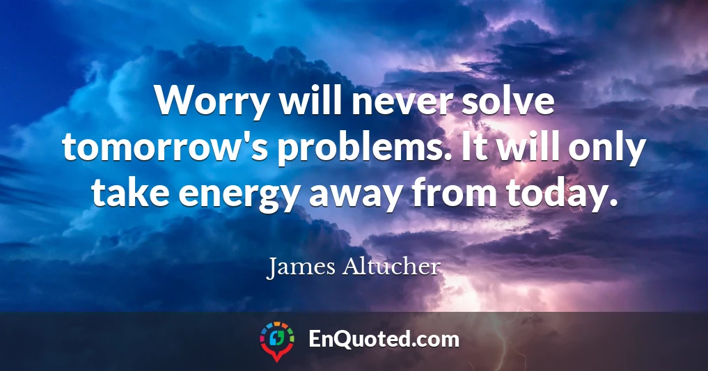 Worry will never solve tomorrow's problems. It will only take energy away from today.