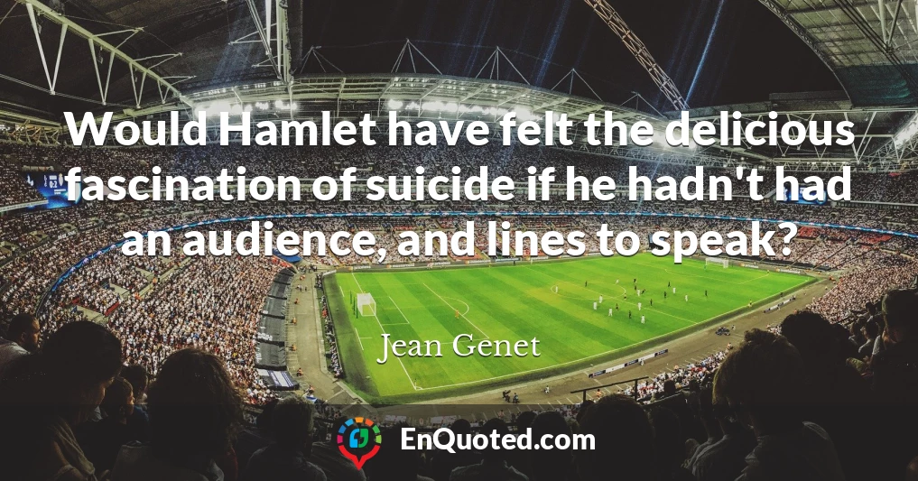 Would Hamlet have felt the delicious fascination of suicide if he hadn't had an audience, and lines to speak?