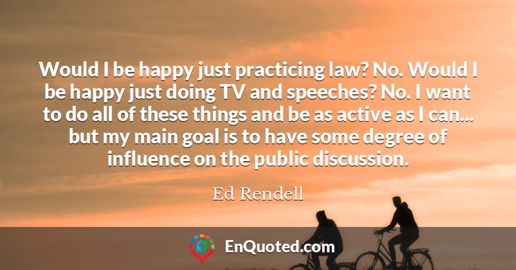 Would I be happy just practicing law? No. Would I be happy just doing TV and speeches? No. I want to do all of these things and be as active as I can... but my main goal is to have some degree of influence on the public discussion.