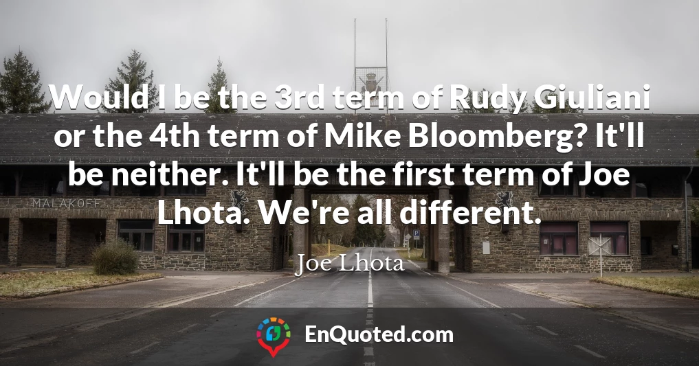 Would I be the 3rd term of Rudy Giuliani or the 4th term of Mike Bloomberg? It'll be neither. It'll be the first term of Joe Lhota. We're all different.