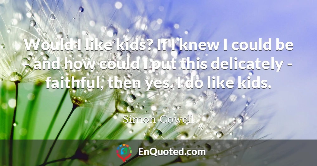 Would I like kids? If I knew I could be - and how could I put this delicately - faithful, then yes. I do like kids.