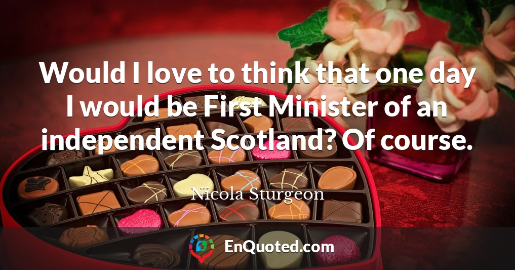 Would I love to think that one day I would be First Minister of an independent Scotland? Of course.
