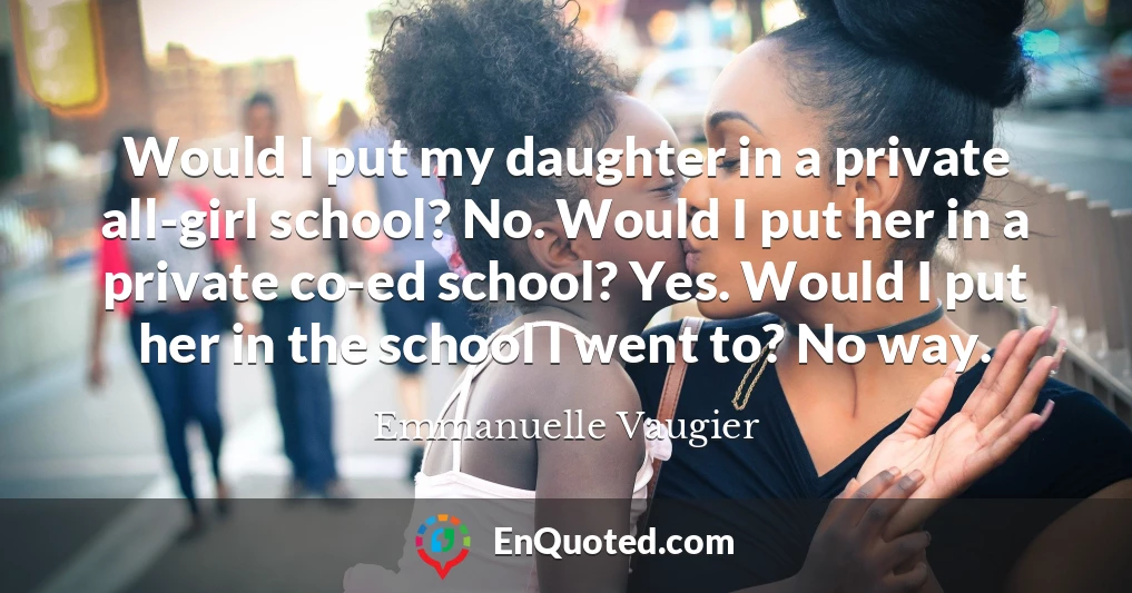 Would I put my daughter in a private all-girl school? No. Would I put her in a private co-ed school? Yes. Would I put her in the school I went to? No way.