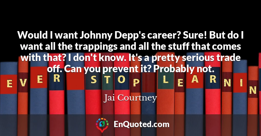 Would I want Johnny Depp's career? Sure! But do I want all the trappings and all the stuff that comes with that? I don't know. It's a pretty serious trade off. Can you prevent it? Probably not.