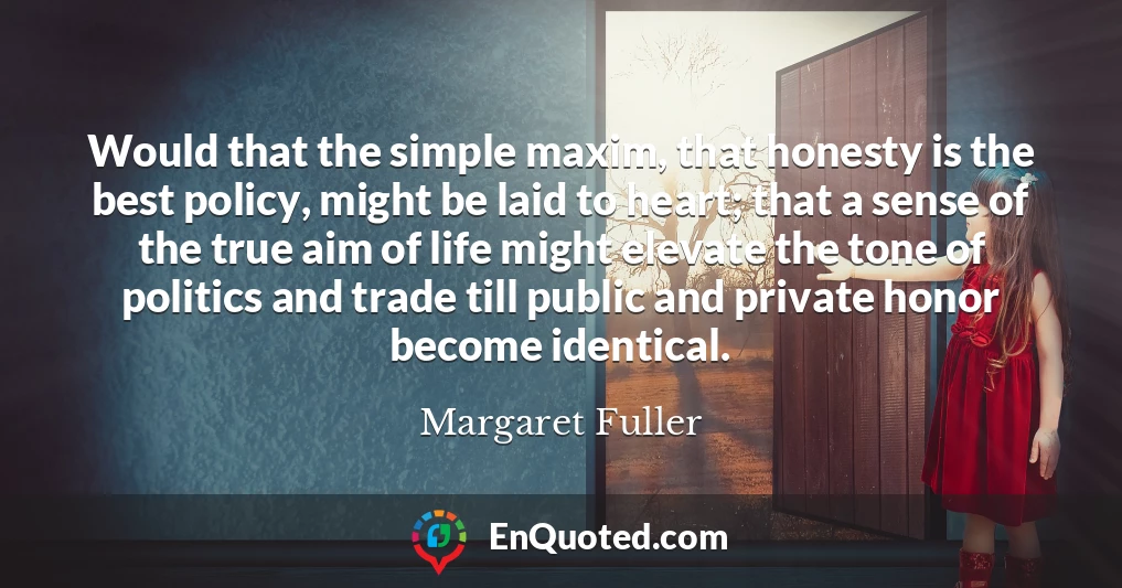Would that the simple maxim, that honesty is the best policy, might be laid to heart; that a sense of the true aim of life might elevate the tone of politics and trade till public and private honor become identical.