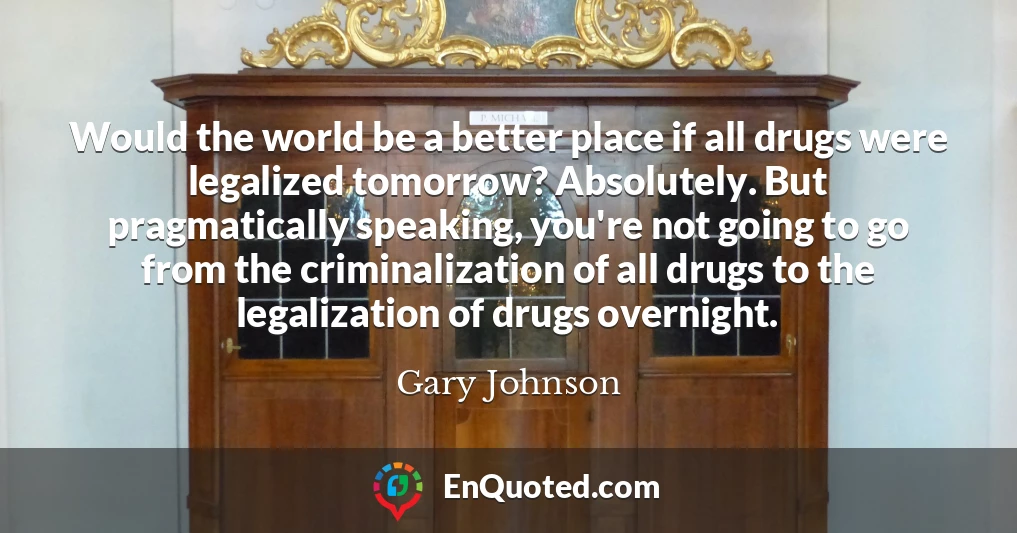 Would the world be a better place if all drugs were legalized tomorrow? Absolutely. But pragmatically speaking, you're not going to go from the criminalization of all drugs to the legalization of drugs overnight.