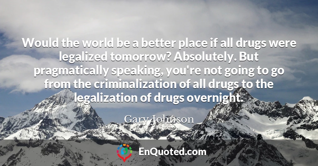 Would the world be a better place if all drugs were legalized tomorrow? Absolutely. But pragmatically speaking, you're not going to go from the criminalization of all drugs to the legalization of drugs overnight.