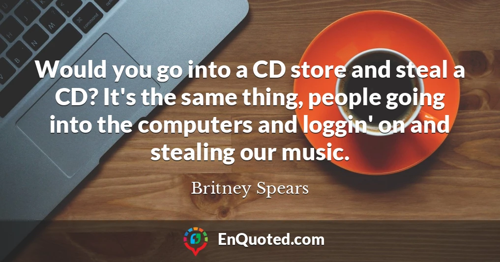 Would you go into a CD store and steal a CD? It's the same thing, people going into the computers and loggin' on and stealing our music.