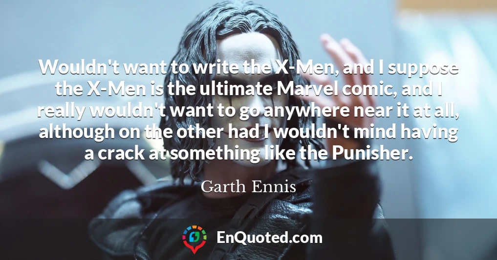 Wouldn't want to write the X-Men, and I suppose the X-Men is the ultimate Marvel comic, and I really wouldn't want to go anywhere near it at all, although on the other had I wouldn't mind having a crack at something like the Punisher.