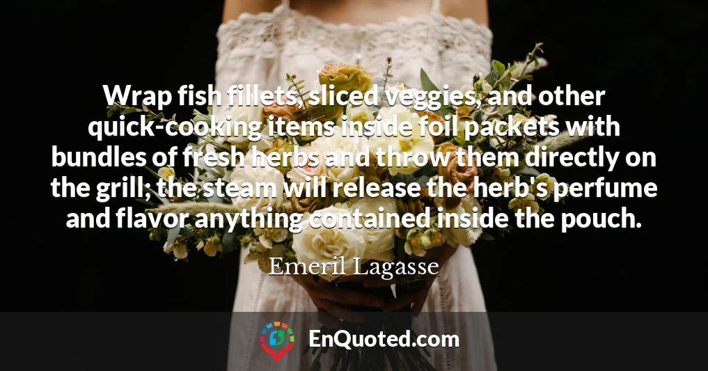 Wrap fish fillets, sliced veggies, and other quick-cooking items inside foil packets with bundles of fresh herbs and throw them directly on the grill; the steam will release the herb's perfume and flavor anything contained inside the pouch.