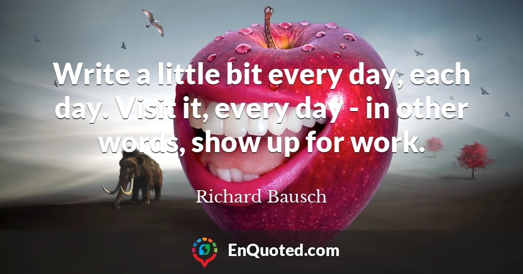 Write a little bit every day, each day. Visit it, every day - in other words, show up for work.