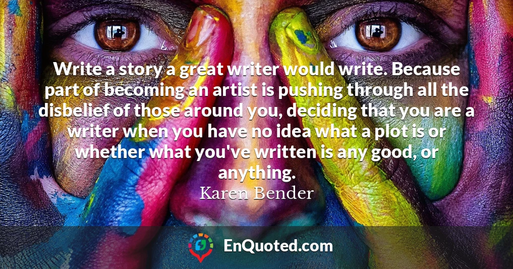 Write a story a great writer would write. Because part of becoming an artist is pushing through all the disbelief of those around you, deciding that you are a writer when you have no idea what a plot is or whether what you've written is any good, or anything.