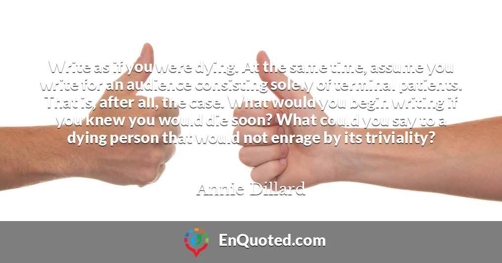 Write as if you were dying. At the same time, assume you write for an audience consisting solely of terminal patients. That is, after all, the case. What would you begin writing if you knew you would die soon? What could you say to a dying person that would not enrage by its triviality?