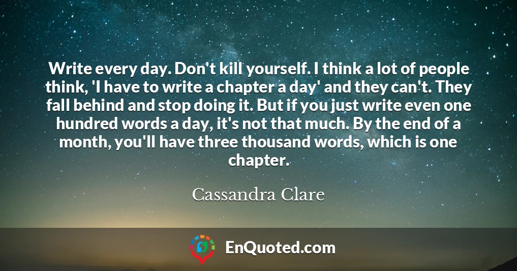 Write every day. Don't kill yourself. I think a lot of people think, 'I have to write a chapter a day' and they can't. They fall behind and stop doing it. But if you just write even one hundred words a day, it's not that much. By the end of a month, you'll have three thousand words, which is one chapter.