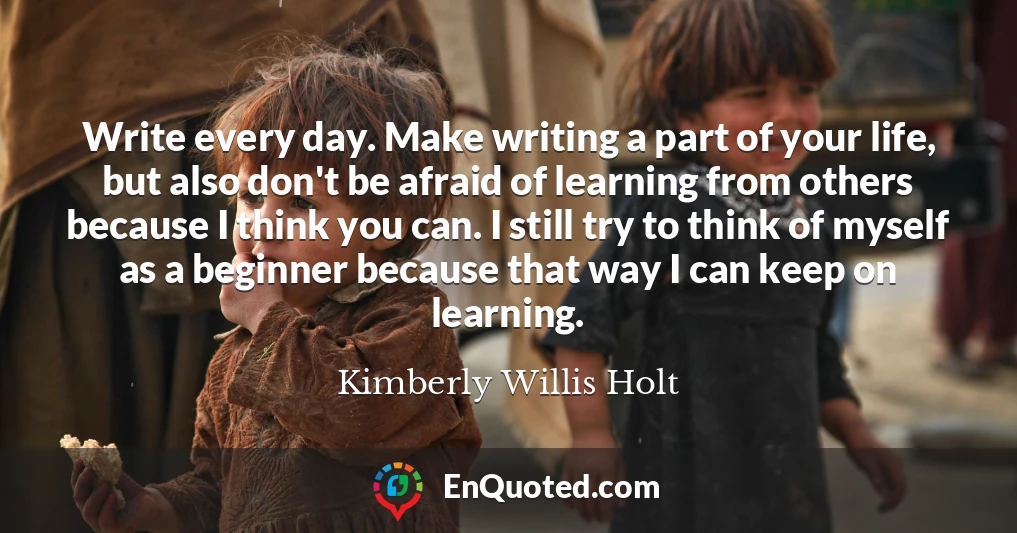 Write every day. Make writing a part of your life, but also don't be afraid of learning from others because I think you can. I still try to think of myself as a beginner because that way I can keep on learning.