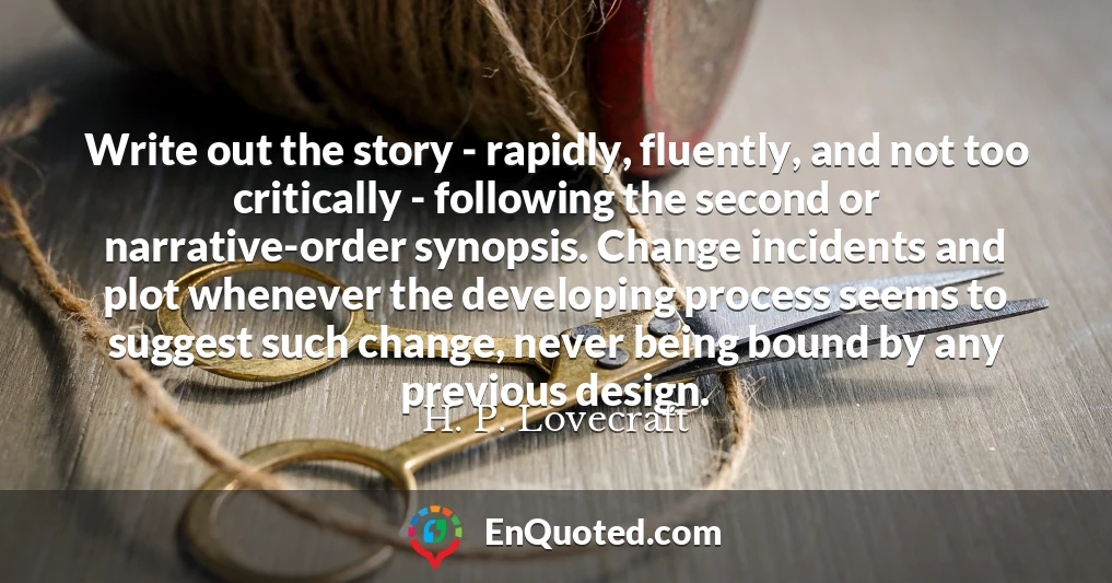 Write out the story - rapidly, fluently, and not too critically - following the second or narrative-order synopsis. Change incidents and plot whenever the developing process seems to suggest such change, never being bound by any previous design.
