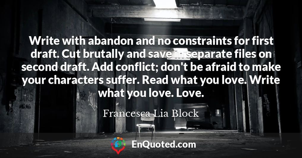 Write with abandon and no constraints for first draft. Cut brutally and save in separate files on second draft. Add conflict; don't be afraid to make your characters suffer. Read what you love. Write what you love. Love.