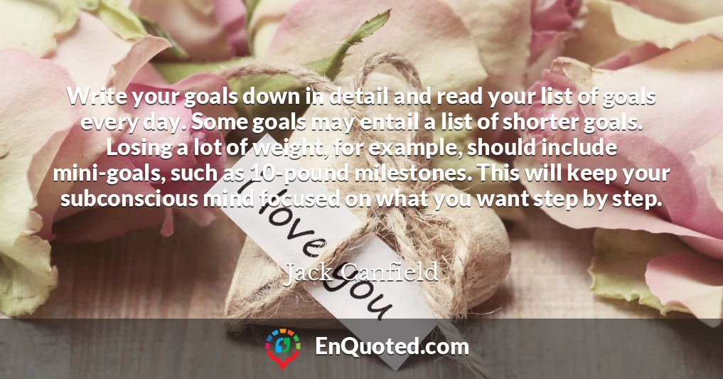Write your goals down in detail and read your list of goals every day. Some goals may entail a list of shorter goals. Losing a lot of weight, for example, should include mini-goals, such as 10-pound milestones. This will keep your subconscious mind focused on what you want step by step.
