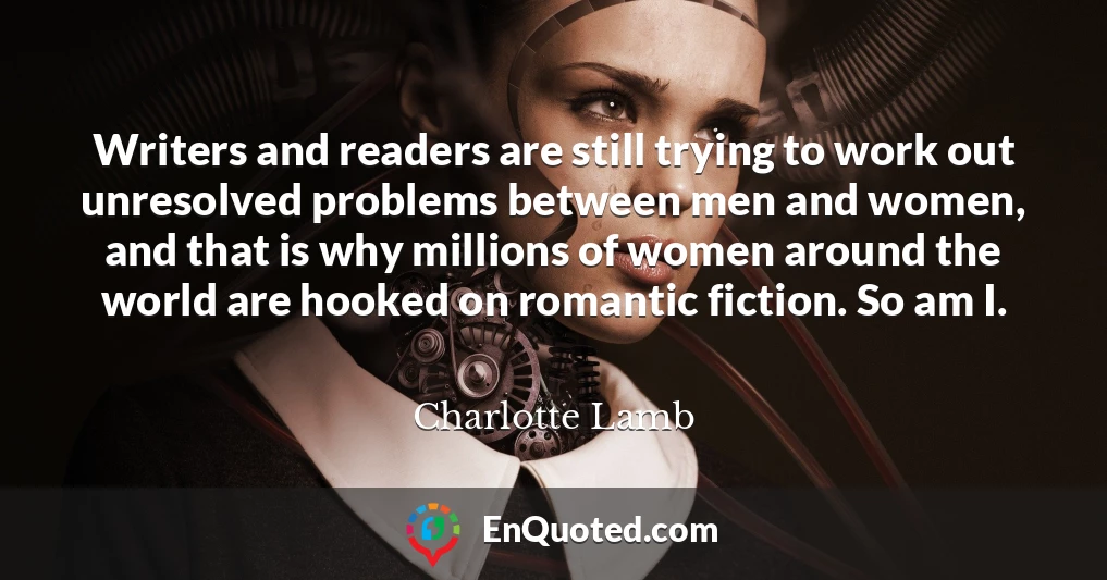 Writers and readers are still trying to work out unresolved problems between men and women, and that is why millions of women around the world are hooked on romantic fiction. So am I.
