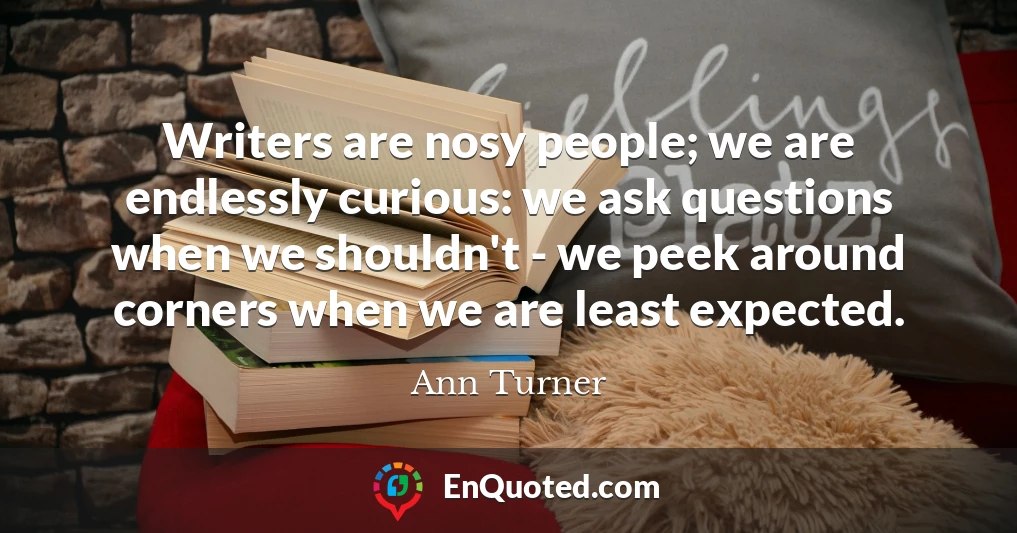 Writers are nosy people; we are endlessly curious: we ask questions when we shouldn't - we peek around corners when we are least expected.