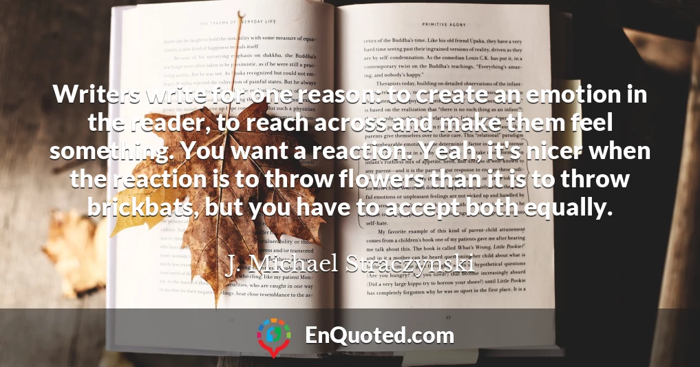 Writers write for one reason: to create an emotion in the reader, to reach across and make them feel something. You want a reaction. Yeah, it's nicer when the reaction is to throw flowers than it is to throw brickbats, but you have to accept both equally.