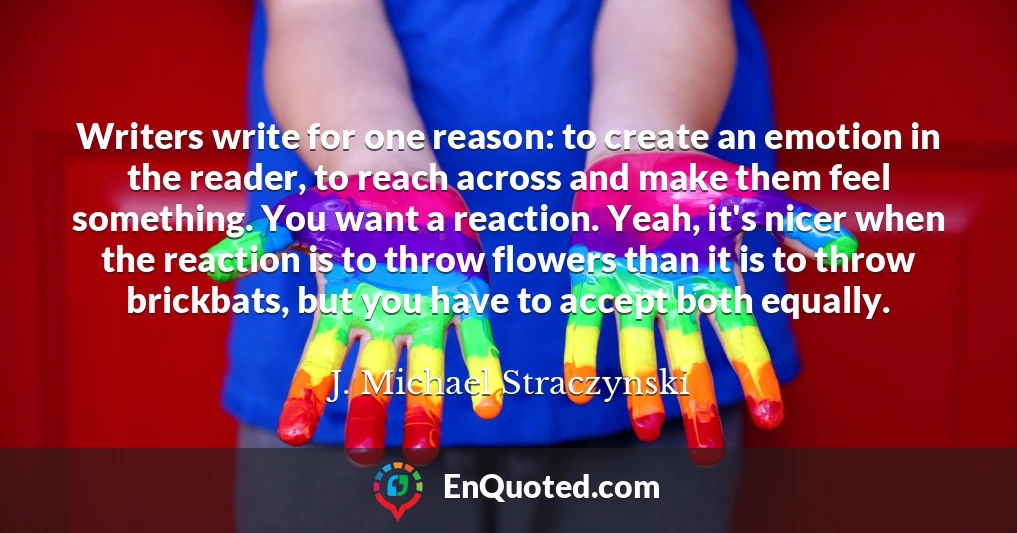 Writers write for one reason: to create an emotion in the reader, to reach across and make them feel something. You want a reaction. Yeah, it's nicer when the reaction is to throw flowers than it is to throw brickbats, but you have to accept both equally.