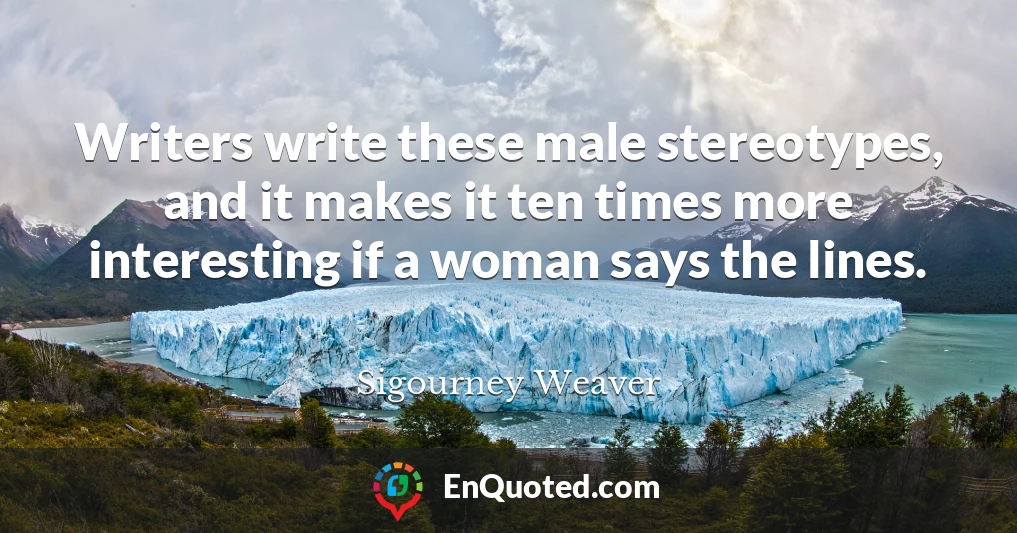 Writers write these male stereotypes, and it makes it ten times more interesting if a woman says the lines.