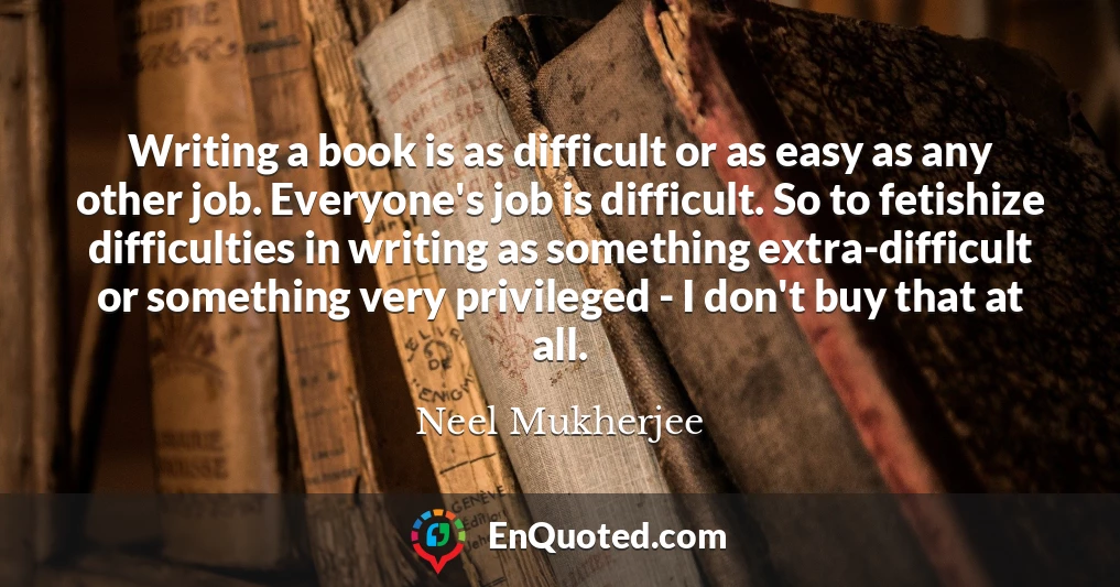 Writing a book is as difficult or as easy as any other job. Everyone's job is difficult. So to fetishize difficulties in writing as something extra-difficult or something very privileged - I don't buy that at all.