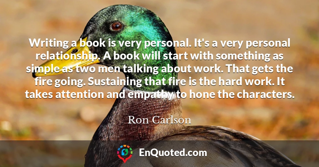 Writing a book is very personal. It's a very personal relationship. A book will start with something as simple as two men talking about work. That gets the fire going. Sustaining that fire is the hard work. It takes attention and empathy to hone the characters.