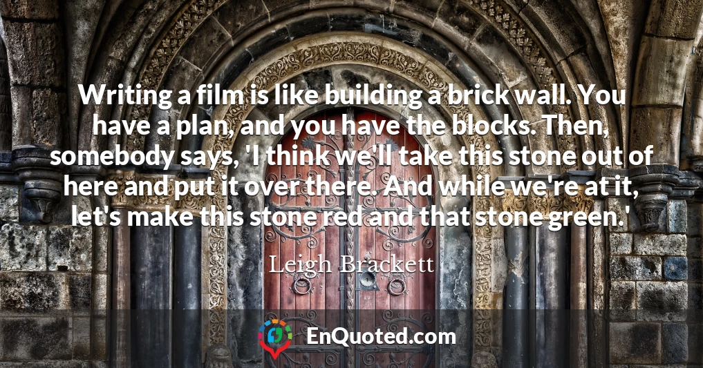 Writing a film is like building a brick wall. You have a plan, and you have the blocks. Then, somebody says, 'I think we'll take this stone out of here and put it over there. And while we're at it, let's make this stone red and that stone green.'