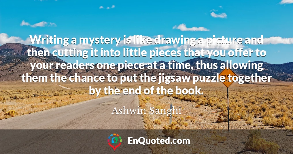Writing a mystery is like drawing a picture and then cutting it into little pieces that you offer to your readers one piece at a time, thus allowing them the chance to put the jigsaw puzzle together by the end of the book.