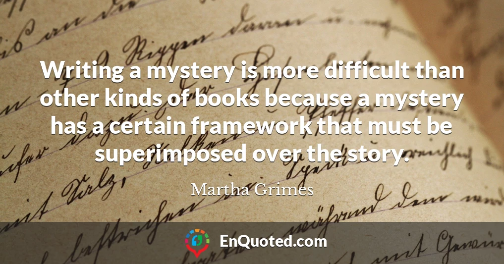 Writing a mystery is more difficult than other kinds of books because a mystery has a certain framework that must be superimposed over the story.