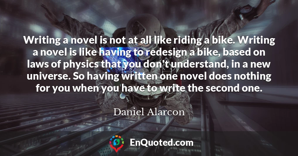 Writing a novel is not at all like riding a bike. Writing a novel is like having to redesign a bike, based on laws of physics that you don't understand, in a new universe. So having written one novel does nothing for you when you have to write the second one.