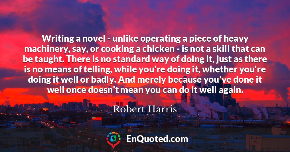 Writing a novel - unlike operating a piece of heavy machinery, say, or cooking a chicken - is not a skill that can be taught. There is no standard way of doing it, just as there is no means of telling, while you're doing it, whether you're doing it well or badly. And merely because you've done it well once doesn't mean you can do it well again.