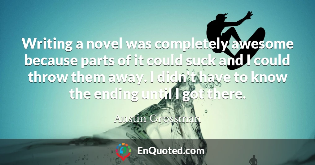 Writing a novel was completely awesome because parts of it could suck and I could throw them away. I didn't have to know the ending until I got there.