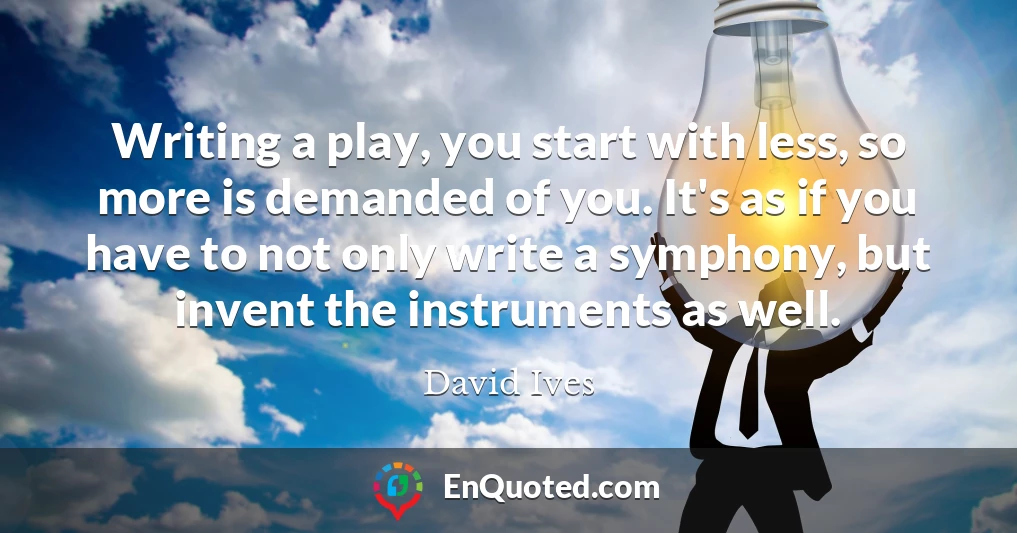 Writing a play, you start with less, so more is demanded of you. It's as if you have to not only write a symphony, but invent the instruments as well.