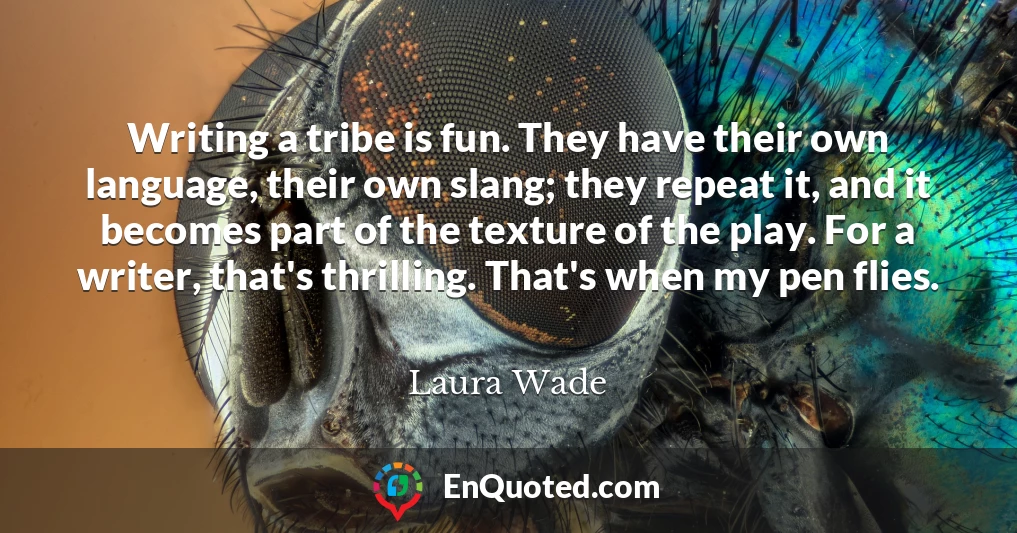 Writing a tribe is fun. They have their own language, their own slang; they repeat it, and it becomes part of the texture of the play. For a writer, that's thrilling. That's when my pen flies.