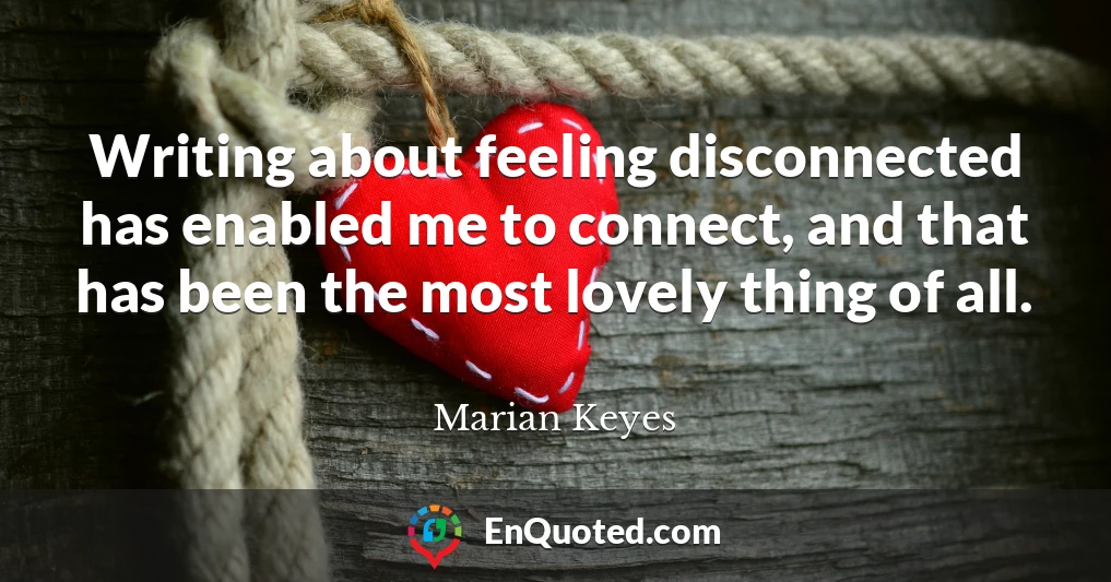Writing about feeling disconnected has enabled me to connect, and that has been the most lovely thing of all.