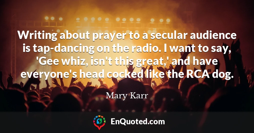 Writing about prayer to a secular audience is tap-dancing on the radio. I want to say, 'Gee whiz, isn't this great,' and have everyone's head cocked like the RCA dog.