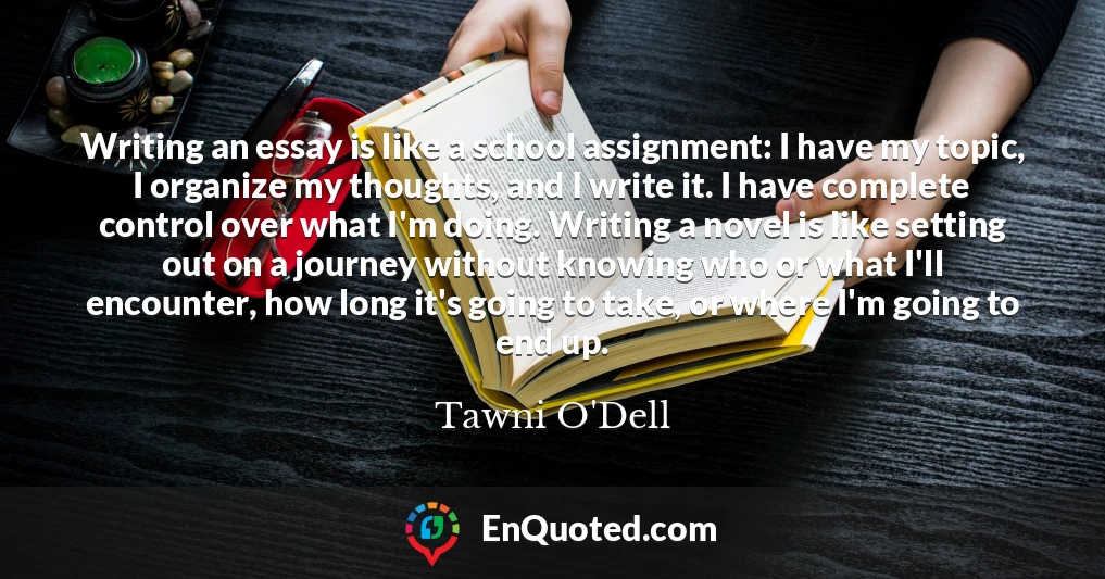 Writing an essay is like a school assignment: I have my topic, I organize my thoughts, and I write it. I have complete control over what I'm doing. Writing a novel is like setting out on a journey without knowing who or what I'll encounter, how long it's going to take, or where I'm going to end up.