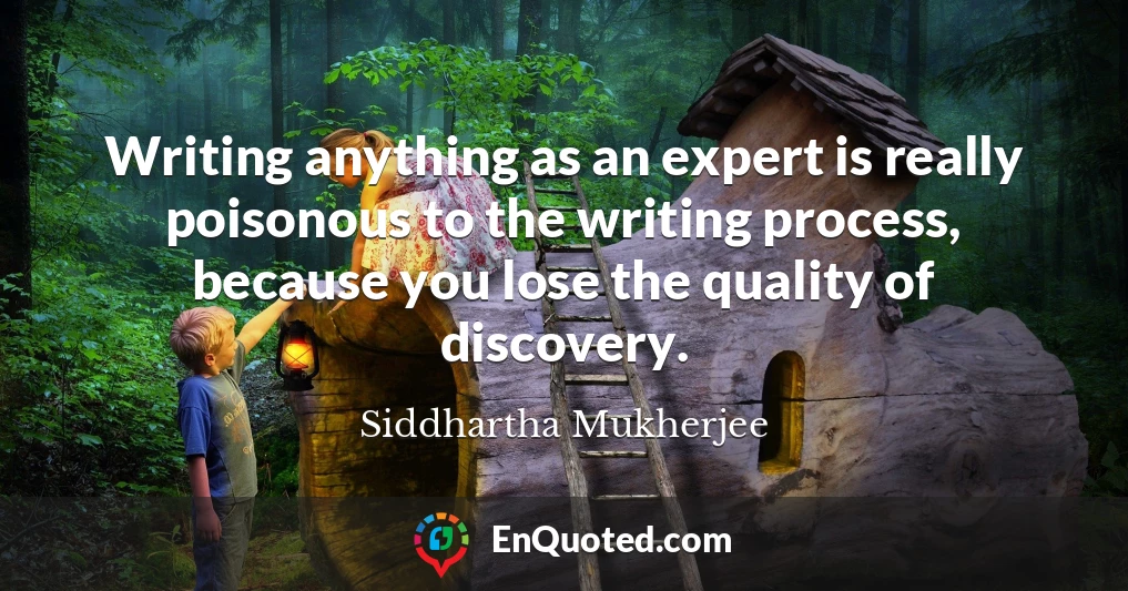 Writing anything as an expert is really poisonous to the writing process, because you lose the quality of discovery.