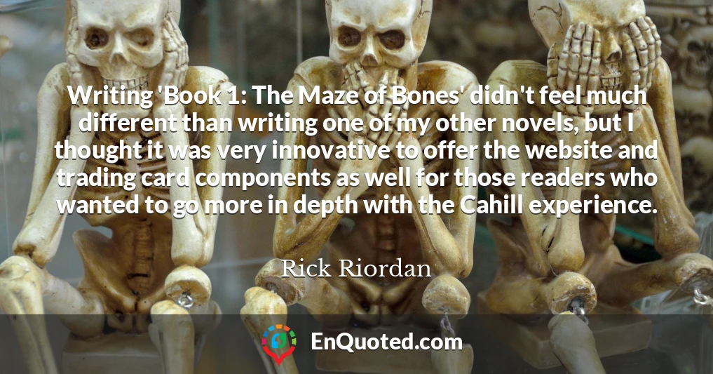 Writing 'Book 1: The Maze of Bones' didn't feel much different than writing one of my other novels, but I thought it was very innovative to offer the website and trading card components as well for those readers who wanted to go more in depth with the Cahill experience.